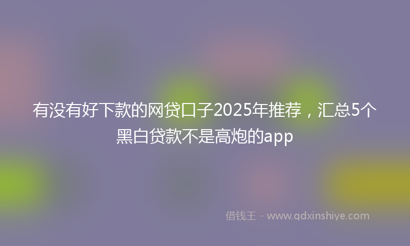 有没有好下款的网贷口子2025年推荐，汇总5个黑白贷款不是高炮的app