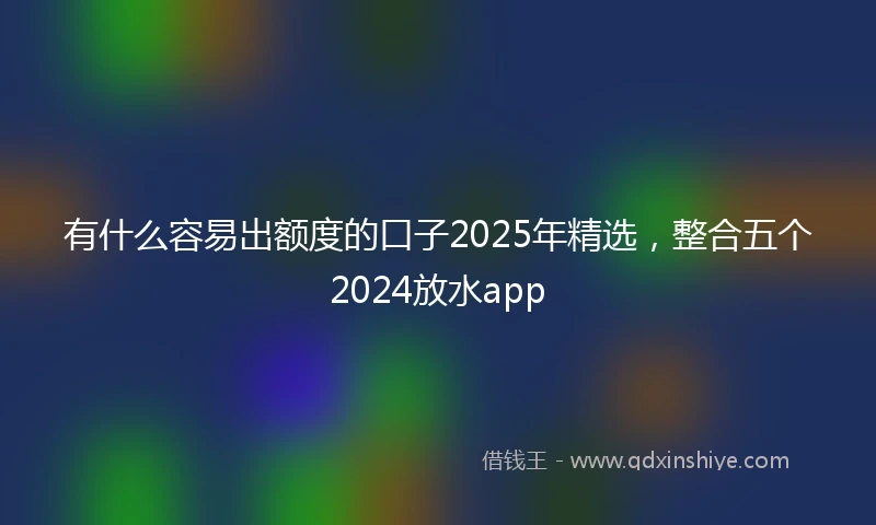 有什么容易出额度的口子2025年精选，整合五个2024放水app