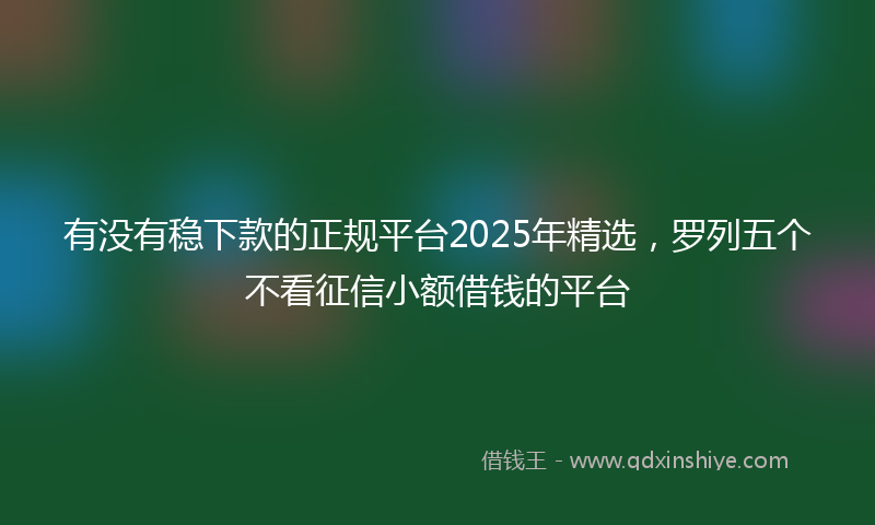 有没有稳下款的正规平台2025年精选，罗列五个不看征信小额借钱的平台