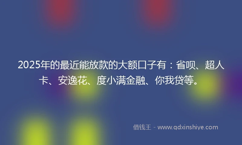 2025年的最近能放款的大额口子有：省呗、超人卡、安逸花、度小满金融、你我贷等。