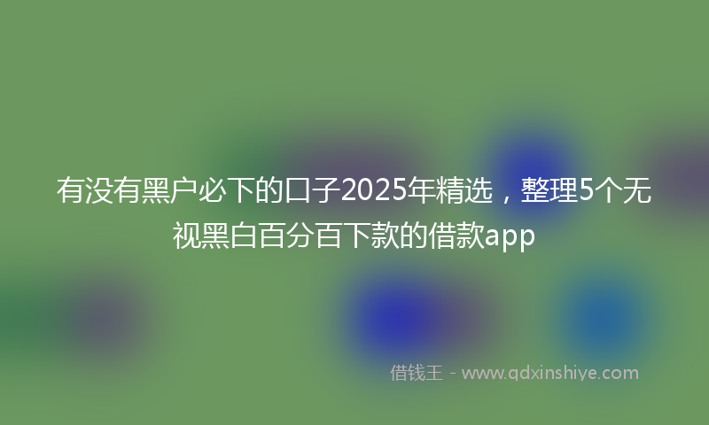 有没有黑户必下的口子2025年精选，整理5个无视黑白百分百下款的借款app
