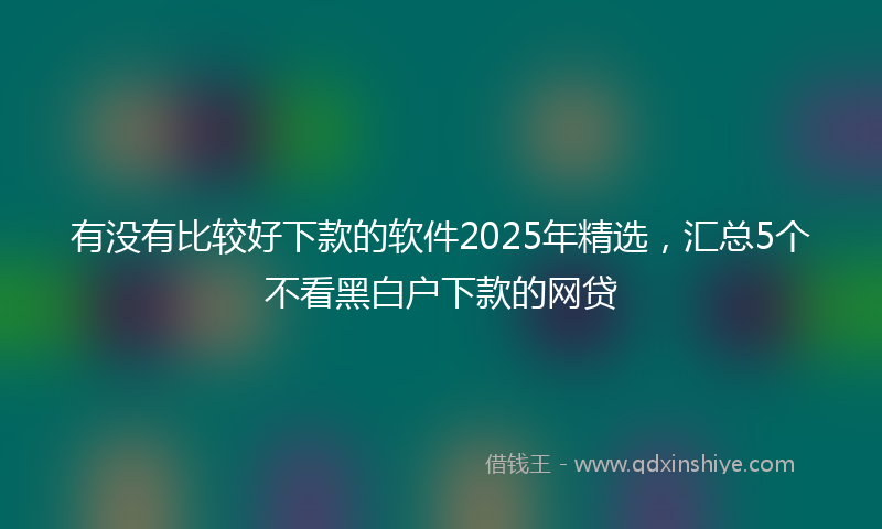 有没有比较好下款的软件2025年精选，汇总5个不看黑白户下款的网贷