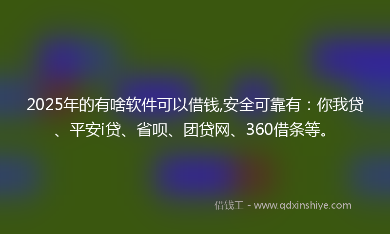 2025年的有啥软件可以借钱,安全可靠有：你我贷、平安i贷、省呗、团贷网、360借条等。