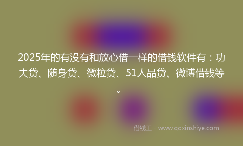 2025年的有没有和放心借一样的借钱软件有：功夫贷、随身贷、微粒贷、51人品贷、微博借钱等。