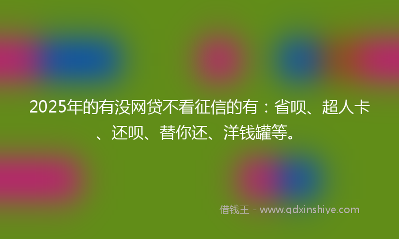 2025年的有没网贷不看征信的有：省呗、超人卡、还呗、替你还、洋钱罐等。