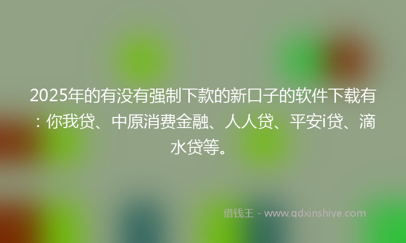 2025年的有没有强制下款的新口子的软件下载有：你我贷、中原消费金融、人人贷、平安i贷、滴水贷等。