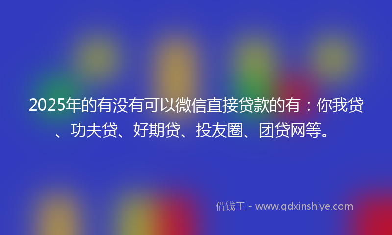 2025年的有没有可以微信直接贷款的有：你我贷、功夫贷、好期贷、投友圈、团贷网等。