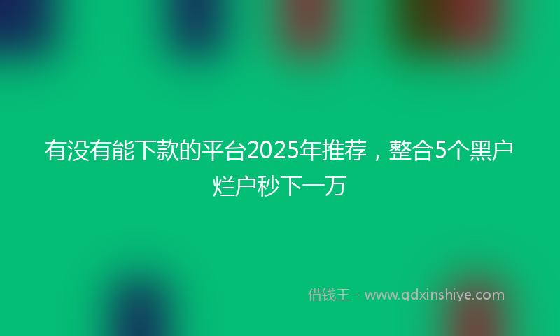 有没有能下款的平台2025年推荐，整合5个黑户烂户秒下一万