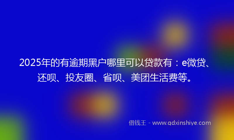 2025年的有逾期黑户哪里可以贷款有：e微贷、还呗、投友圈、省呗、美团生活费等。