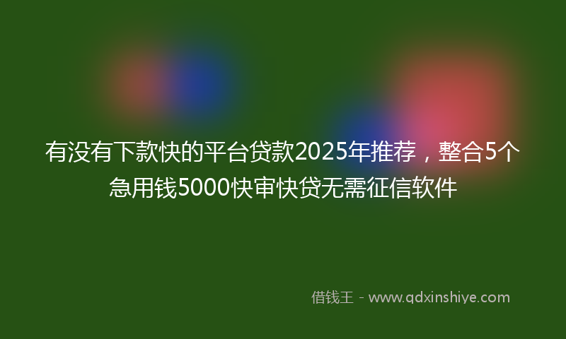 有没有下款快的平台贷款2025年推荐，整合5个急用钱5000快审快贷无需征信软件
