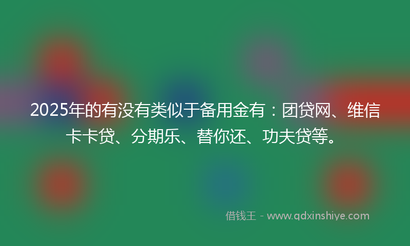 2025年的有没有类似于备用金有：团贷网、维信卡卡贷、分期乐、替你还、功夫贷等。