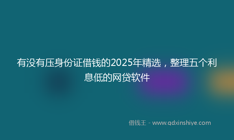 有没有压身份证借钱的2025年精选，整理五个利息低的网贷软件