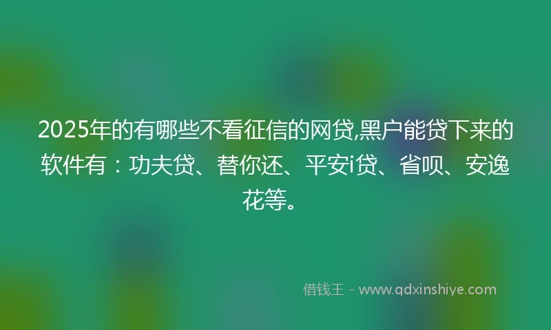2025年的有哪些不看征信的网贷,黑户能贷下来的软件有：功夫贷、替你还、平安i贷、省呗、安逸花等。