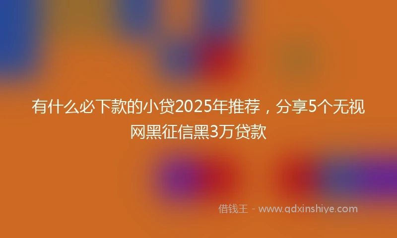有什么必下款的小贷2025年推荐，分享5个无视网黑征信黑3万贷款