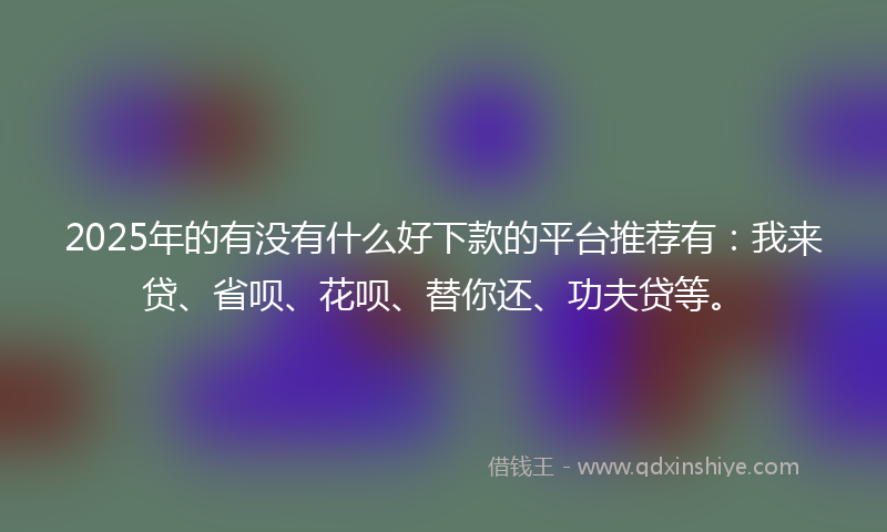 2025年的有没有什么好下款的平台推荐有：我来贷、省呗、花呗、替你还、功夫贷等。