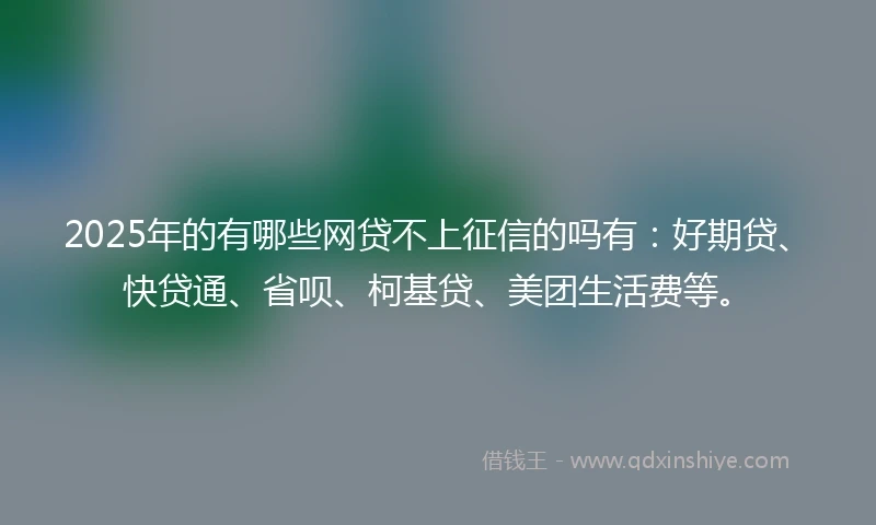 2025年的有哪些网贷不上征信的吗有：好期贷、快贷通、省呗、柯基贷、美团生活费等。