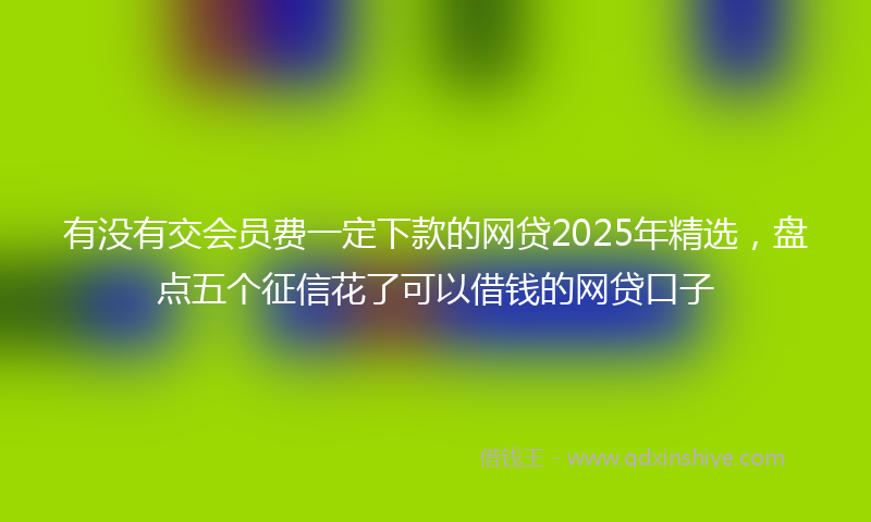 有没有交会员费一定下款的网贷2025年精选，盘点五个征信花了可以借钱的网贷口子