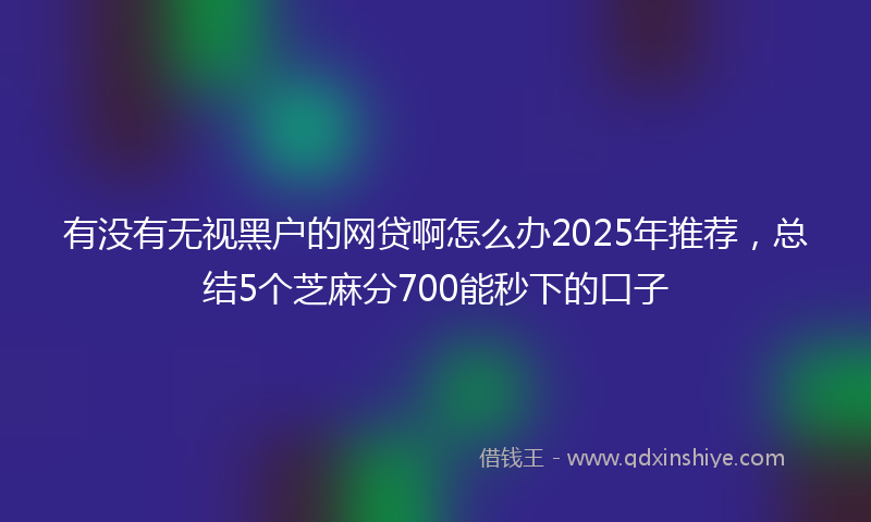 有没有无视黑户的网贷啊怎么办2025年推荐，总结5个芝麻分700能秒下的口子