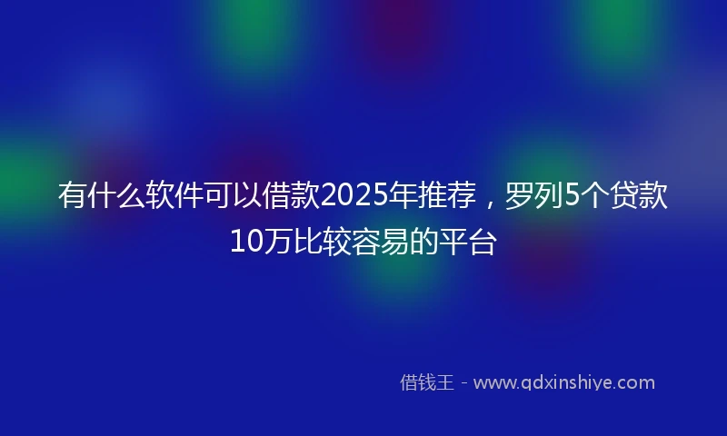 有什么软件可以借款2025年推荐，罗列5个贷款10万比较容易的平台