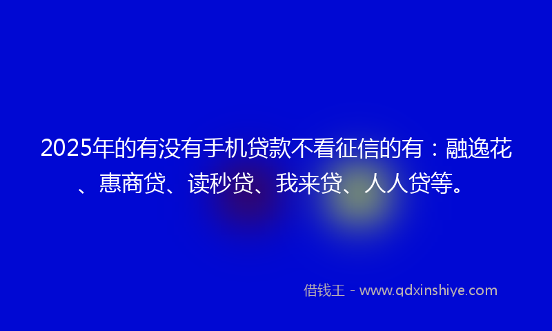 2025年的有没有手机贷款不看征信的有：融逸花、惠商贷、读秒贷、我来贷、人人贷等。