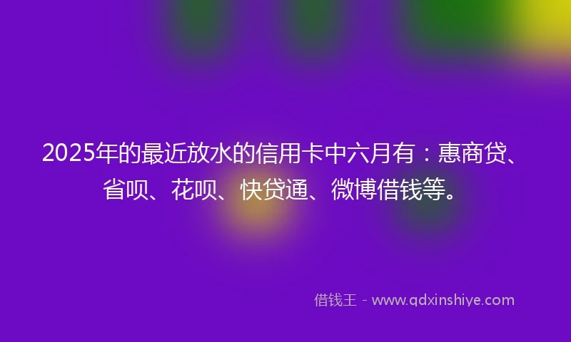 2025年的最近放水的信用卡中六月有：惠商贷、省呗、花呗、快贷通、微博借钱等。