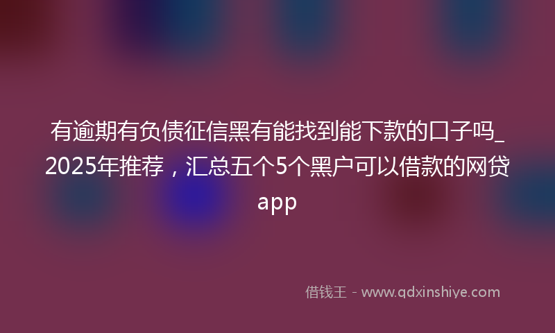 有逾期有负债征信黑有能找到能下款的口子吗_2025年推荐，汇总五个5个黑户可以借款的网贷app