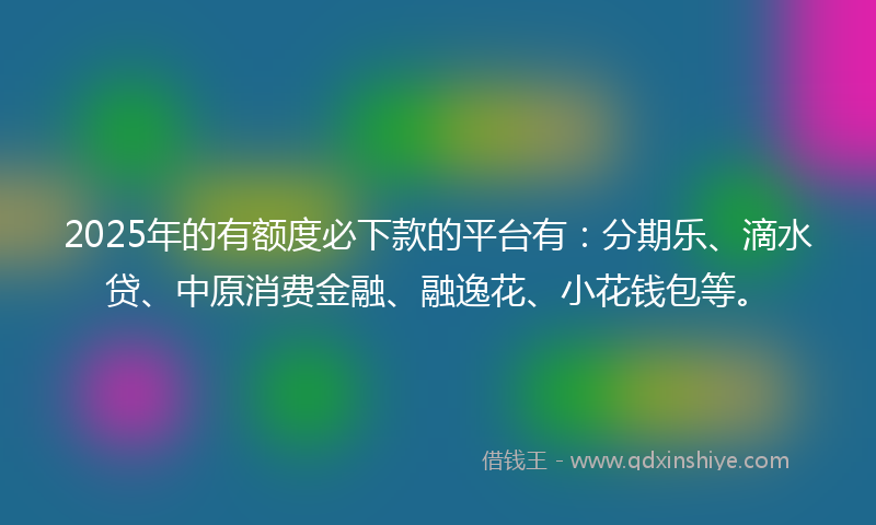 2025年的有额度必下款的平台有：分期乐、滴水贷、中原消费金融、融逸花、小花钱包等。