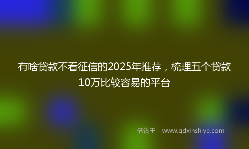 有啥贷款不看征信的2025年推荐，梳理五个贷款10万比较容易的平台