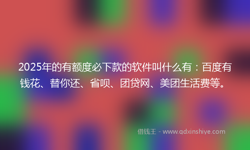 2025年的有额度必下款的软件叫什么有：百度有钱花、替你还、省呗、团贷网、美团生活费等。