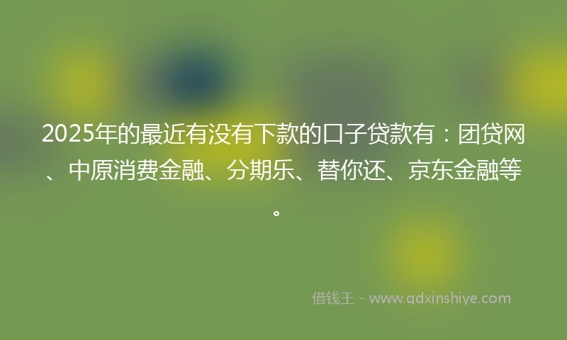 2025年的最近有没有下款的口子贷款有:团贷网、中原消费金融、分期乐、替你还、京东金融等。