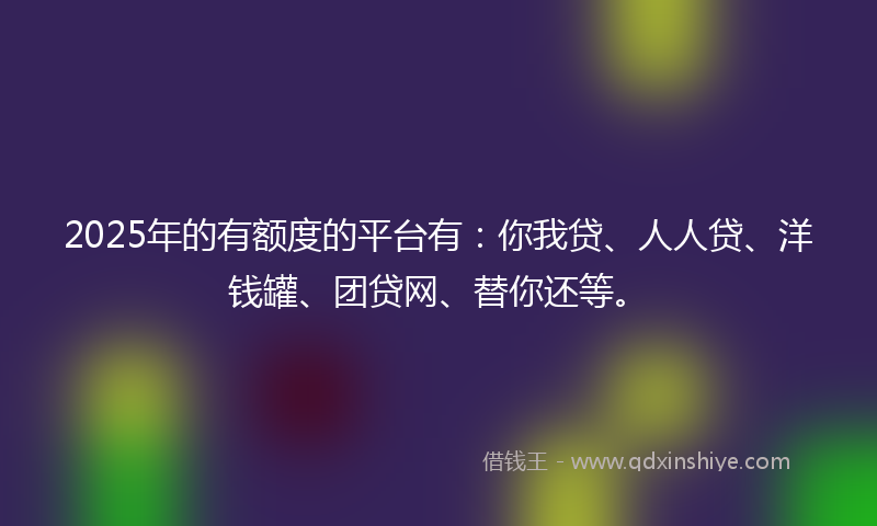 2025年的有额度的平台有：你我贷、人人贷、洋钱罐、团贷网、替你还等。