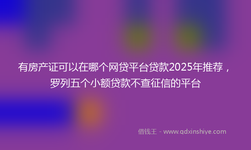 有房产证可以在哪个网贷平台贷款2025年推荐，罗列五个小额贷款不查征信的平台