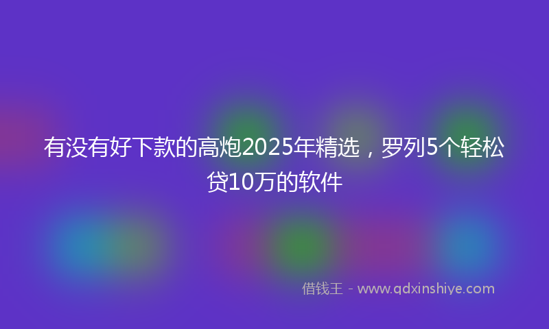 有没有好下款的高炮2025年精选，罗列5个轻松贷10万的软件