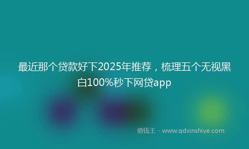 最近那个贷款好下2025年推荐，梳理五个无视黑白100%秒下网贷app