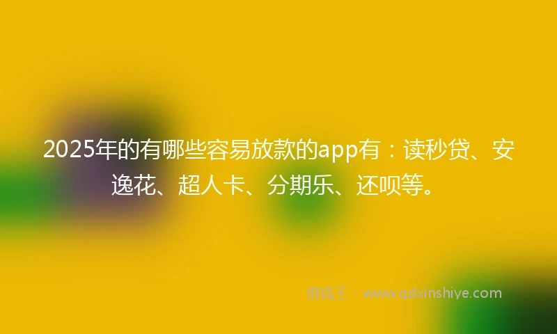 2025年的有哪些容易放款的app有：读秒贷、安逸花、超人卡、分期乐、还呗等。