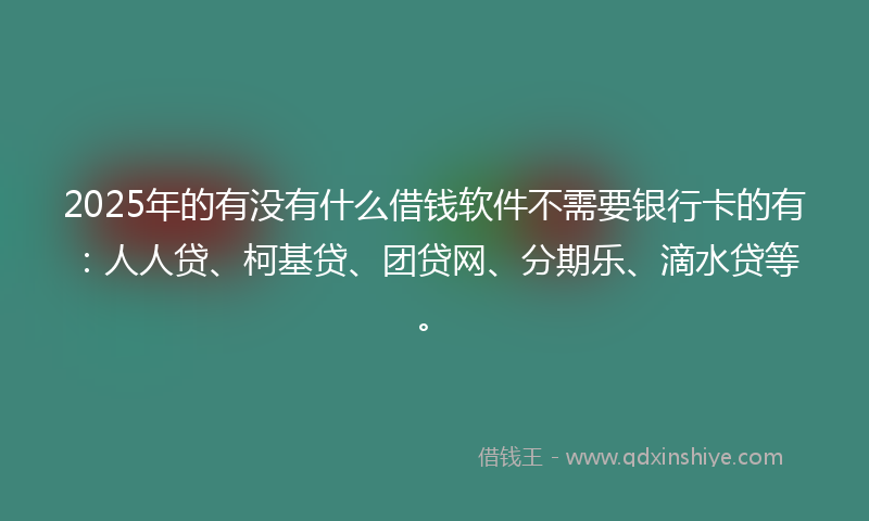 2025年的有没有什么借钱软件不需要银行卡的有：人人贷、柯基贷、团贷网、分期乐、滴水贷等。