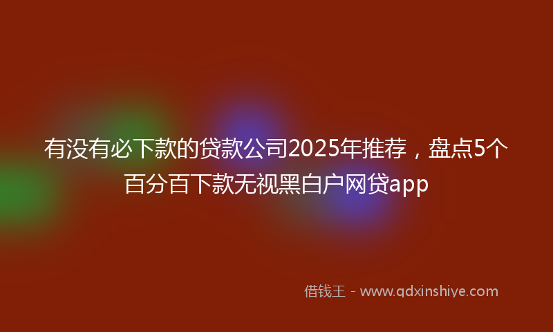 有没有必下款的贷款公司2025年推荐，盘点5个百分百下款无视黑白户网贷app