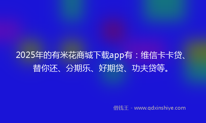 2025年的有米花商城下载app有：维信卡卡贷、替你还、分期乐、好期贷、功夫贷等。