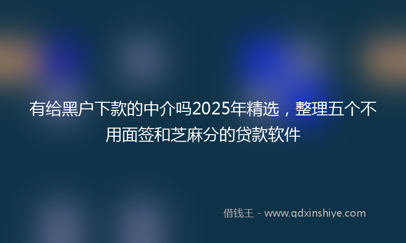 有给黑户下款的中介吗2025年精选，整理五个不用面签和芝麻分的贷款软件
