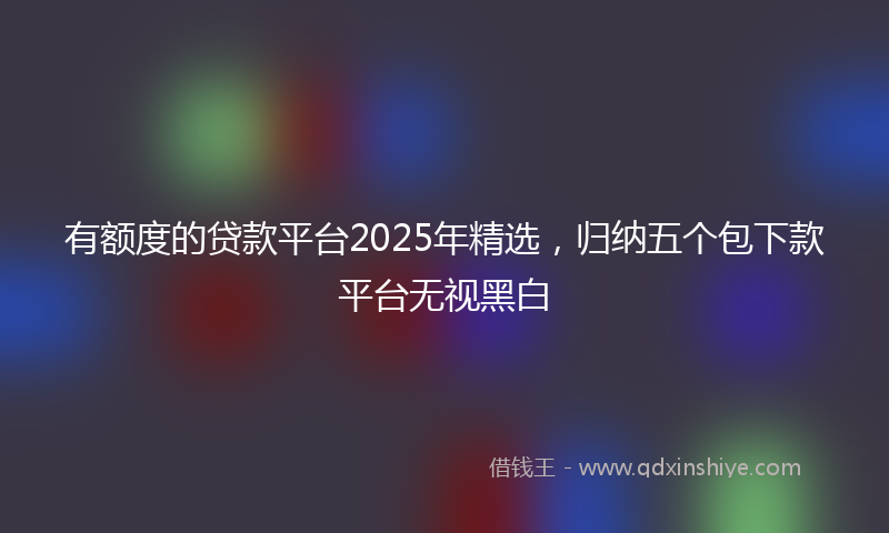 有额度的贷款平台2025年精选，归纳五个包下款平台无视黑白