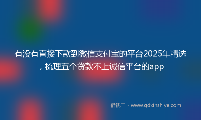 有没有直接下款到微信支付宝的平台2025年精选，梳理五个贷款不上诚信平台的app
