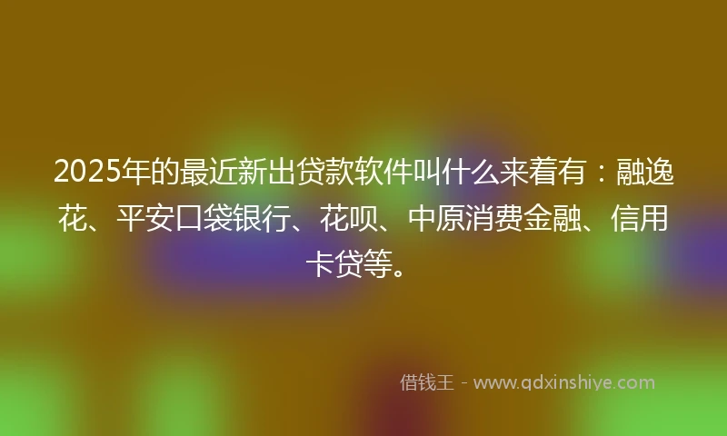 2025年的最近新出贷款软件叫什么来着有：融逸花、平安口袋银行、花呗、中原消费金融、信用卡贷等。