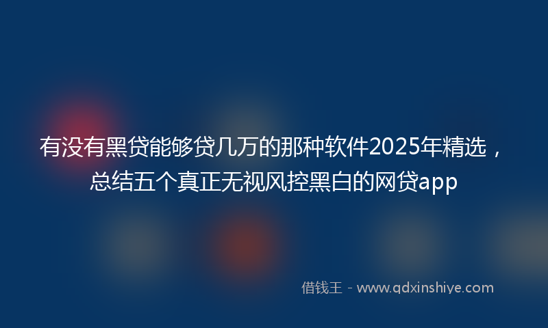 有没有黑贷能够贷几万的那种软件2025年精选，总结五个真正无视风控黑白的网贷app