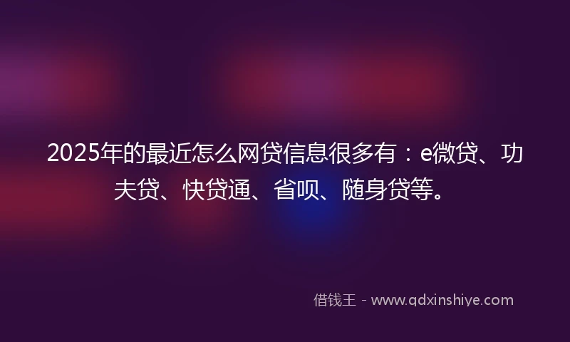 2025年的最近怎么网贷信息很多有：e微贷、功夫贷、快贷通、省呗、随身贷等。