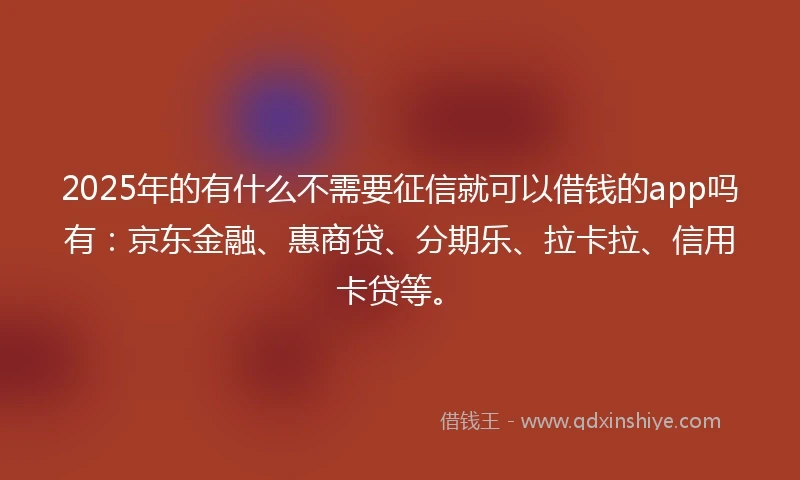 2025年的有什么不需要征信就可以借钱的app吗有：京东金融、惠商贷、分期乐、拉卡拉、信用卡贷等。