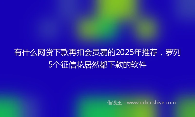 有什么网贷下款再扣会员费的2025年推荐，罗列5个征信花居然都下款的软件