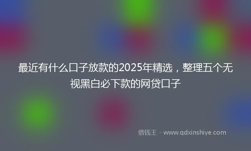 最近有什么口子放款的2025年精选，整理五个无视黑白必下款的网贷口子