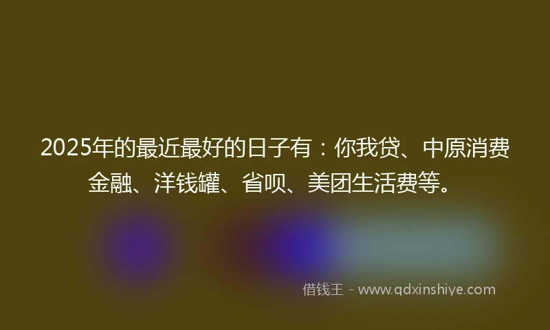 2025年的最近最好的日子有：你我贷、中原消费金融、洋钱罐、省呗、美团生活费等。