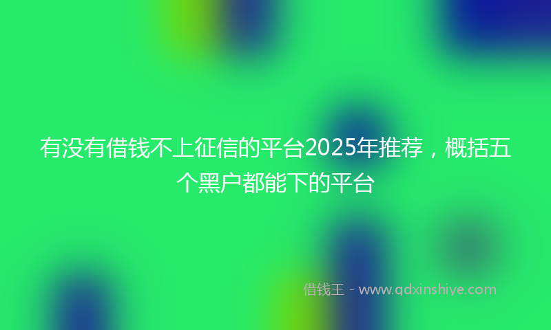 有没有借钱不上征信的平台2025年推荐，概括五个黑户都能下的平台