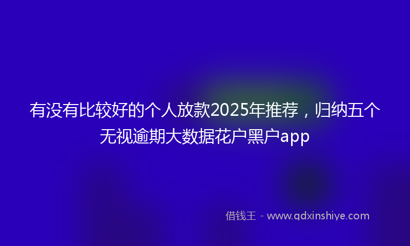 有没有比较好的个人放款2025年推荐，归纳五个无视逾期大数据花户黑户app